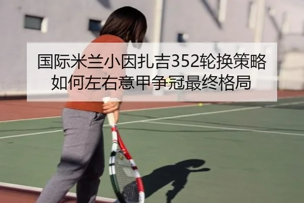 国际米兰小因扎吉352轮换策略如何左右意甲争冠最终格局
