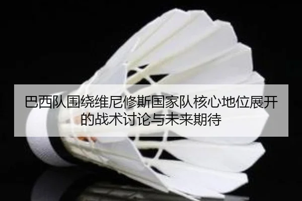 巴西队围绕维尼修斯国家队核心地位展开的战术讨论与未来期待