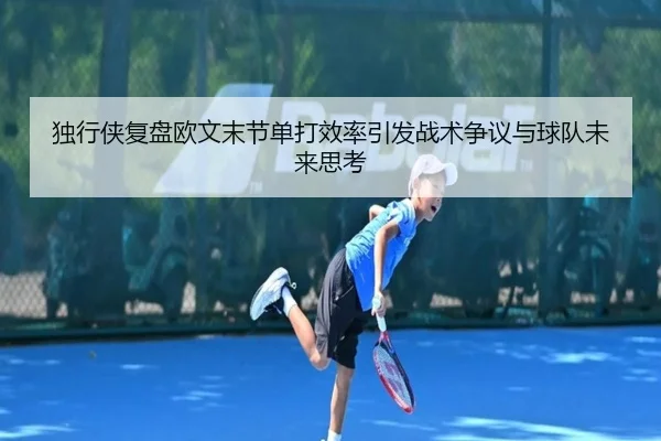 独行侠复盘欧文末节单打效率引发战术争议与球队未来思考